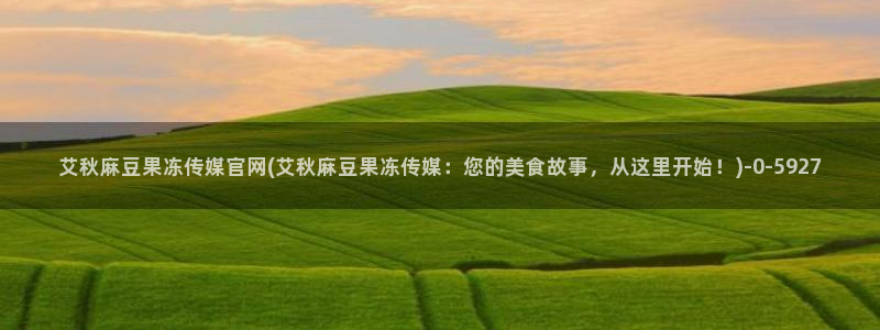 麻豆视频 在线看合集：艾秋麻豆果冻传媒官网(艾秋